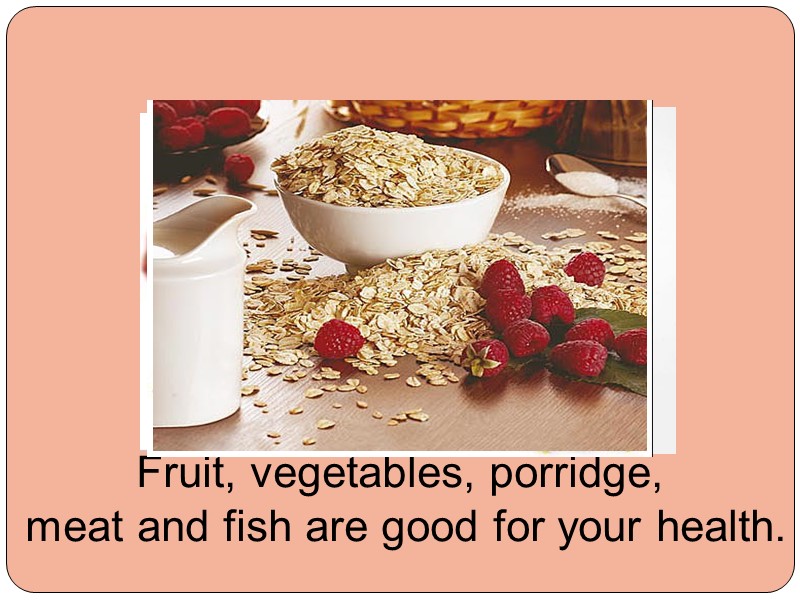 Fruit, vegetables, porridge,  meat and fish are good for your health.